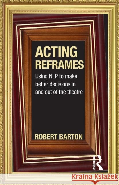 Acting Reframes: Using Nlp to Make Better Decisions in and Out of the Theatre Barton, Robert 9780415592321