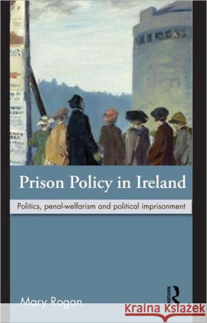 Prison Policy in Ireland: Politics, Penal-Welfarism and Political Imprisonment Rogan, Mary 9780415616195