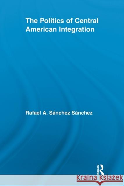 The Politics of Central American Integration Rafael A. Sanchez   9780415621595 Routledge