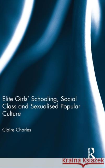 Elite Girls' Schooling, Social Class and Sexualised Popular Culture Claire Charles 9780415636568