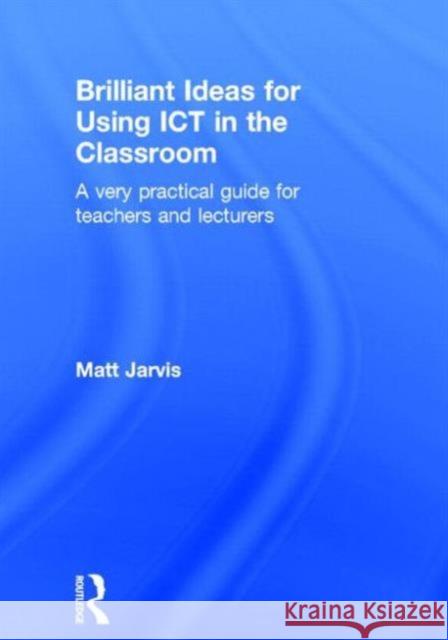 Brilliant Ideas for Using Ict in the Classroom: A Very Practical Guide for Teachers and Lecturers Matt Jarvis 9780415640497 Routledge