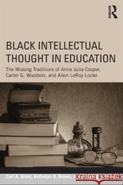 Black Intellectual Thought in Education: The Missing Traditions of Anna Julia Cooper, Carter G. Woodson, and Alain Leroy Locke Carl A. Grant 9780415641913 Routledge