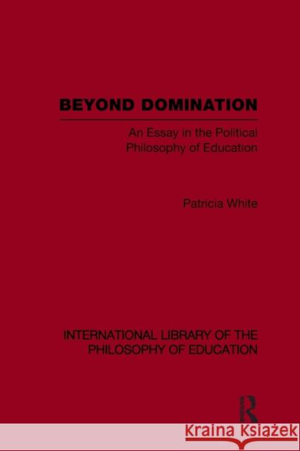Beyond Domination (International Library of the Philosophy of Education Volume 23): An Essay in the Political Philosophy of Education White, Patricia 9780415646055