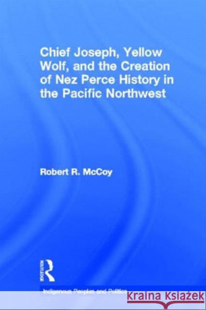 Chief Joseph, Yellow Wolf and the Creation of Nez Perce History in the Pacific Northwest Robert Ross McCoy 9780415646505