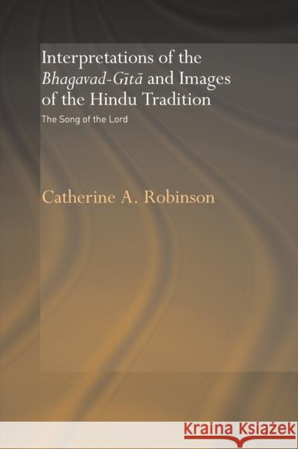Interpretations of the Bhagavad-Gita and Images of the Hindu Tradition: The Song of the Lord Robinson, Catherine A. 9780415648745