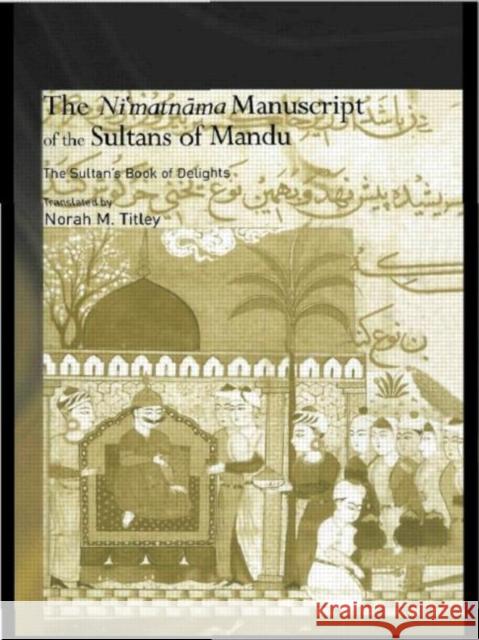 The Ni'matnama Manuscript of the Sultans of Mandu : The Sultan's Book of Delights Norah M. Titley 9780415650465 Taylor & Francis Group