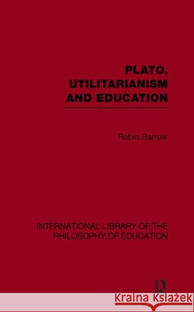 Plato, Utilitarianism and Education (International Library of the Philosophy of Education Volume 3) Robin Barrow 9780415650885