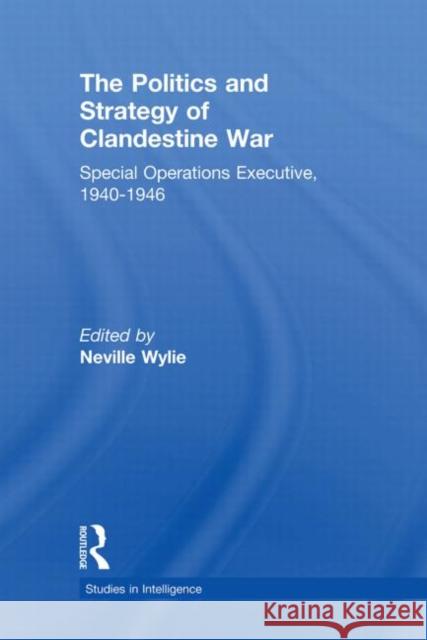 The Politics and Strategy of Clandestine War: Special Operations Executive, 1940-1946 Wylie, Neville 9780415650960 Routledge