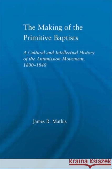 The Making of the Primitive Baptists : A Cultural and Intellectual History of the Anti-Mission Movement, 1800-1840 James R. Mathis   9780415655514 Routledge