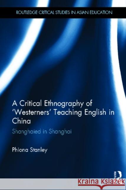 A Critical Ethnography of 'Westerners' Teaching English in China : Shanghaied in Shanghai Phiona Stanley 9780415656221 Routledge