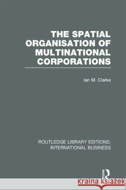 The Spatial Organisation of Multinational Corporations Ian M. Clarke 9780415657235 Routledge