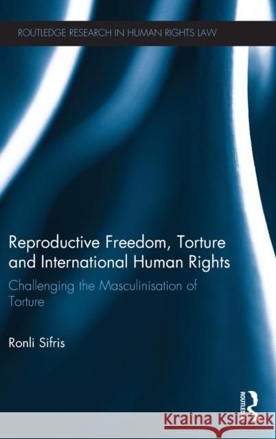 Reproductive Freedom, Torture and International Human Rights: Challenging the Masculinisation of Torture Sifris, Ronli 9780415659635 Routledge