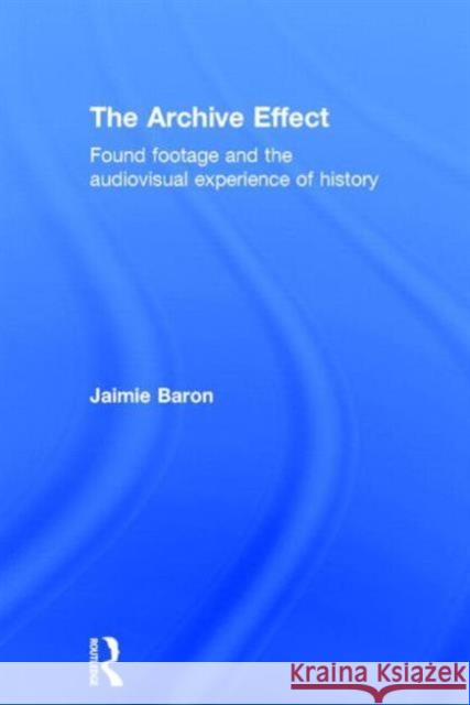 The Archive Effect: Found Footage and the Audiovisual Experience of History Baron, Jaimie 9780415660723