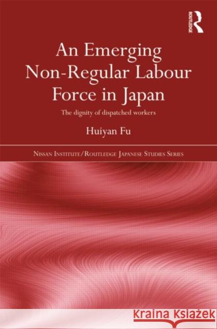 An Emerging Non-Regular Labour Force in Japan : The Dignity of Dispatched Workers Huiyan Fu 9780415664349 Routledge