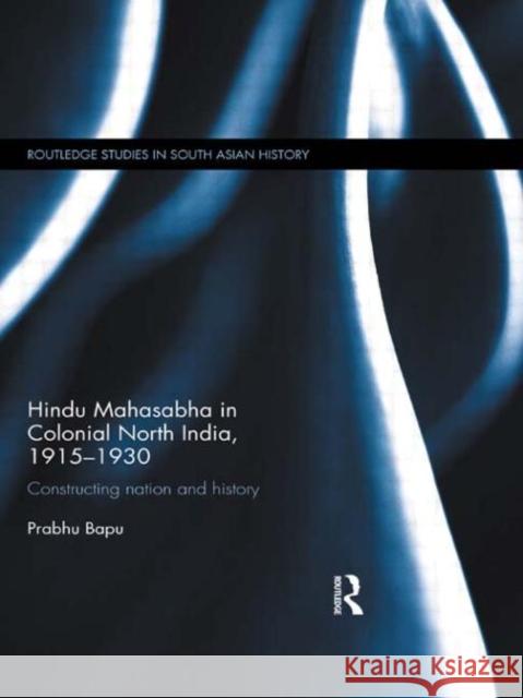 Hindu Mahasabha in Colonial North India, 1915-1930 : Constructing Nation and History Bapu, Prabhu 9780415671651