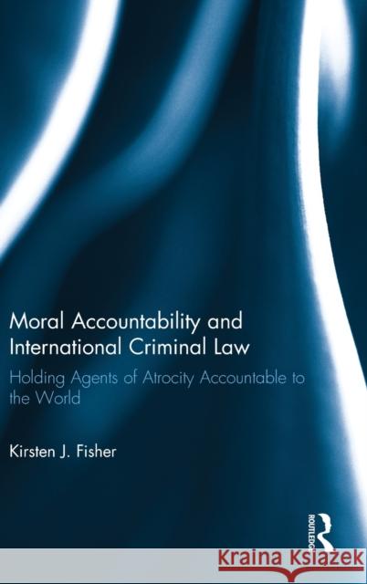 Moral Accountability and International Criminal Law: Holding Agents of Atrocity Accountable to the World Fisher, Kirsten 9780415671989