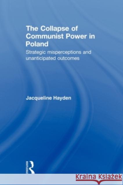 The Collapse of Communist Power in Poland: Strategic Misperceptions and Unanticipated Outcomes Hayden, Jacqueline 9780415674935 Routledge
