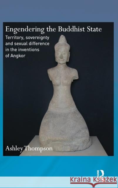 Engendering the Buddhist State: Territory, Sovereignty and Sexual Difference in the Inventions of Angkor Ashley Thompson 9780415677721 Routledge