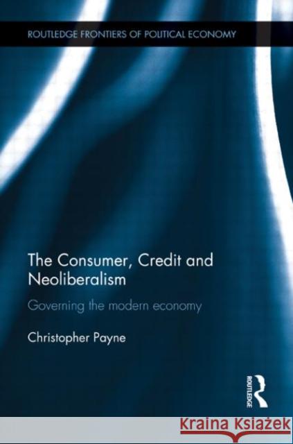 The Consumer, Credit and Neoliberalism : Governing the Modern Economy Christopher Payne 9780415680110 Routledge