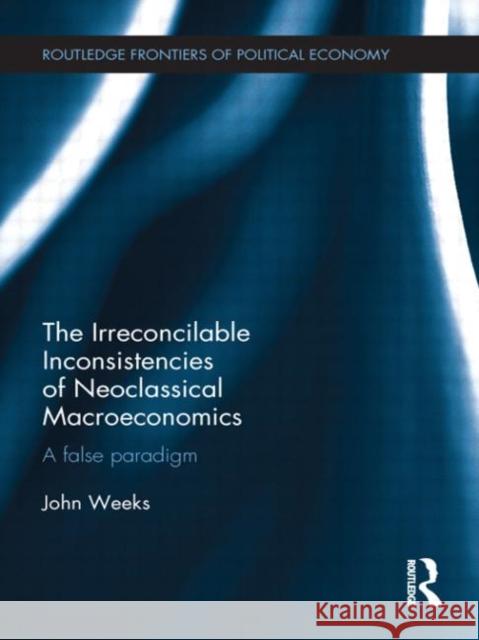 The Irreconcilable Inconsistencies of Neoclassical Macroeconomics : A False Paradigm John Weeks 9780415680226 Routledge