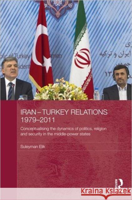 Iran-Turkey Relations, 1979-2011 : Conceptualising the Dynamics of Politics, Religion and Security in Middle-Power States Suleyman Elik 9780415680875 Routledge