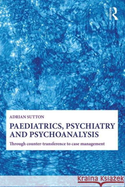 Paediatrics, Psychiatry and Psychoanalysis: Through Counter-Transference to Case Management Sutton, Adrian 9780415692663 0