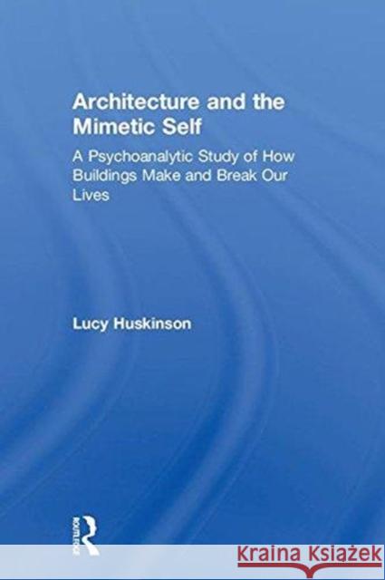 Architecture and the Mimetic Self: A Psychoanalytic Study of How Buildings Make and Break Our Lives Lucy Huskinson 9780415693035