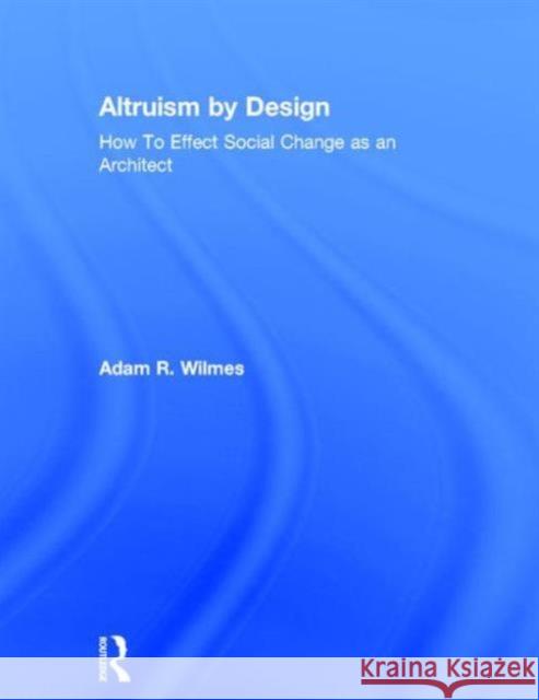 Altruism by Design: How to Effect Social Change as an Architect Adam R. Wilmes 9780415702232 Routledge