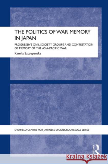 The Politics of War Memory in Japan: Progressive Civil Society Groups and Contestation of Memory of the Asia-Pacific War Szczepanska, Kamila 9780415707718 Routledge