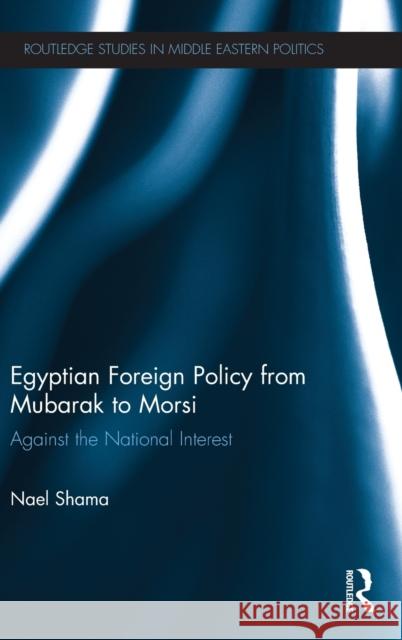 Egyptian Foreign Policy from Mubarak to Morsi: Against the National Interest Shama, Nael 9780415707862