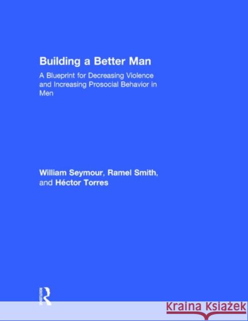 Building a Better Man: A Blueprint for Decreasing Violence and Increasing Prosocial Behavior in Men William Seymour Ramel Smith Hector Torres 9780415708265 Routledge