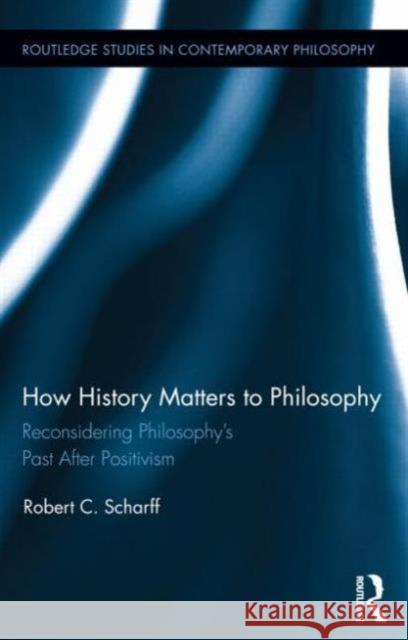 How History Matters to Philosophy: Reconsidering Philosophy's Past After Positivism Scharff, Robert C. 9780415709224