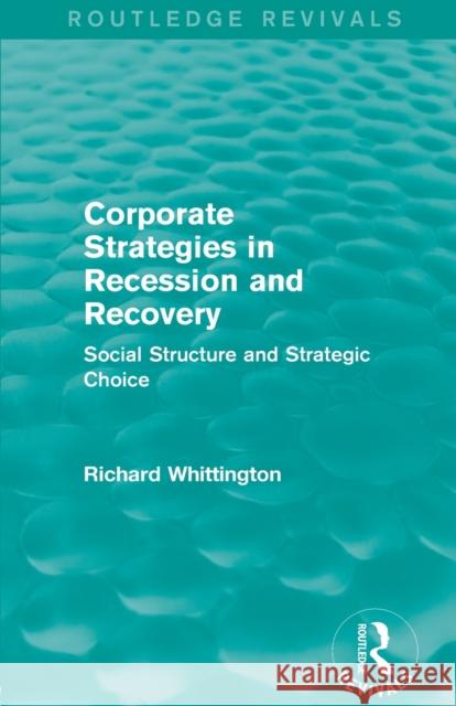 Corporate Strategies in Recession and Recovery (Routledge Revivals): Social Structure and Strategic Choice Richard Whittington 9780415710862