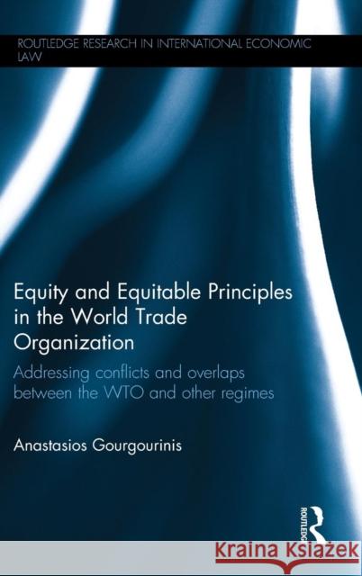 Equity and Equitable Principles in the World Trade Organization: Addressing Conflicts and Overlaps Between the Wto and Other Regimes Anastasios Gourgourinis 9780415715485 Routledge