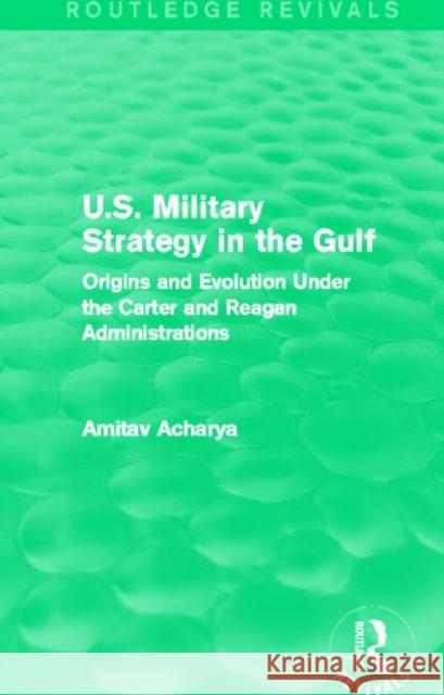 U.S. Military Strategy in the Gulf : Origins and Evolution Under the Carter and Reagan Administrations Amitav Acharya 9780415717489