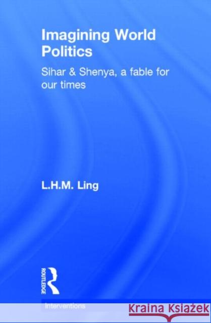 Imagining World Politics: Sihar & Shenya, a Fable for Our Times Ling, L. H. M. 9780415718844 Routledge