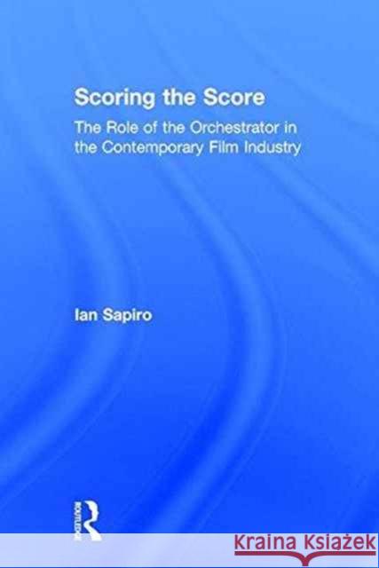Scoring the Score: The Role of the Orchestrator in the Contemporary Film Industry Ian Dr Sapiro 9780415723220 Routledge