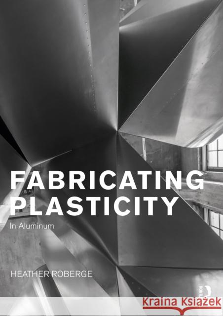 Fabricating Plasticity: The Art and Technology of Design with Aluminium Heather (University of California at Los Angeles, USA) Roberge 9780415725033 Routledge