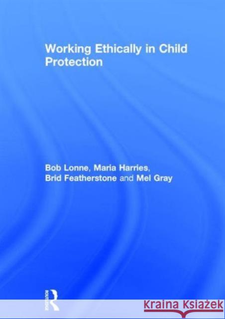 Working Ethically in Child Protection Bob Lonne Maria Harries Brid Featherstone 9780415729338