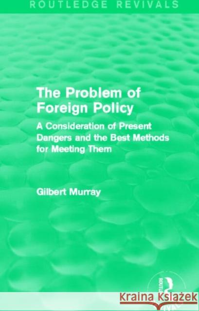 The Problem of Foreign Policy (Routledge Revivals): A Consideration of Present Dangers and the Best Methods for Meeting Them Gilbert Murray 9780415729987 Routledge