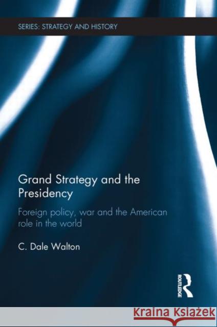 Grand Strategy and the Presidency: Foreign Policy, War and the American Role in the World Walton, C. Dale 9780415731225 Routledge