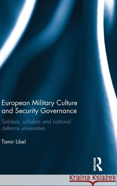 European Military Culture and Security Governance: Soldiers, Scholars and National Defence Universities Tamir Libel 9780415732659