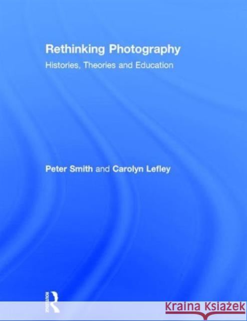 Rethinking Photography: Histories, Theories and Education Peter Smith Carolyn Lefley  9780415734332 Taylor and Francis