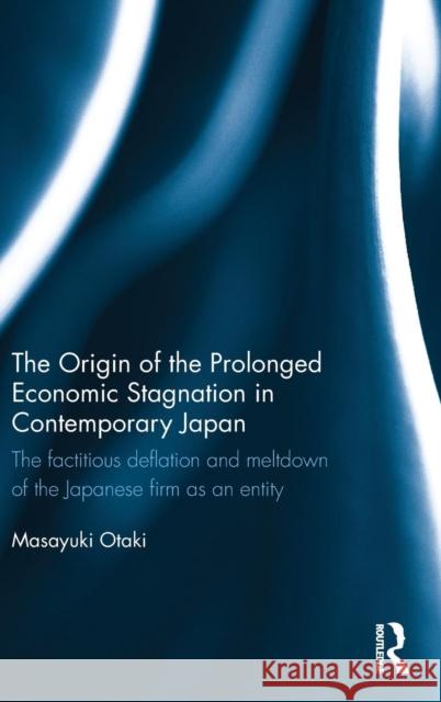 The Origin of the Prolonged Economic Stagnation in Contemporary Japan: The Factitious Deflation and Meltdown of the Japanese Firm as an Entity Otaki, Masayuki 9780415734448