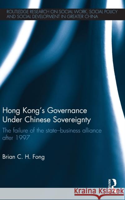 Hong Kong's Governance Under Chinese Sovereignty: The Failure of the State-Business Alliance After 1997 Fong, Brian C. H. 9780415738286 Routledge