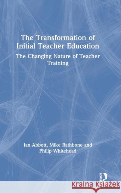 The Transformation of Initial Teacher Education: The Changing Nature of Teacher Training Ian Abbott Philip Whitehead Mike Rathbone 9780415738736