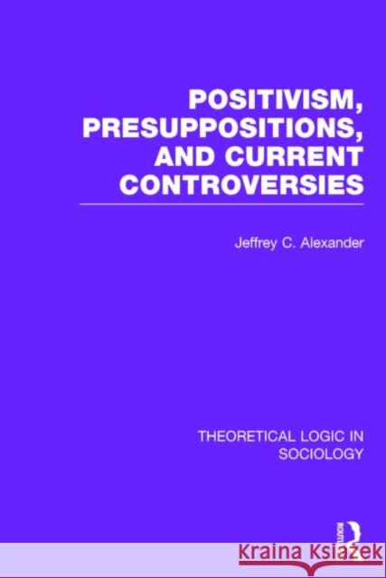 Positivism, Presupposition and Current Controversies (Theoretical Logic in Sociology) Alexander, Jeffrey C. 9780415738927