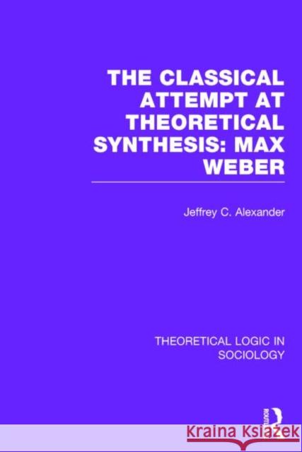Classical Attempt at Theoretical Synthesis (Theoretical Logic in Sociology): Max Weber Alexander, Jeffrey 9780415738934