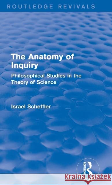 The Anatomy of Inquiry (Routledge Revivals): Philosophical Studies in the Theory of Science Scheffler, Israel 9780415739610