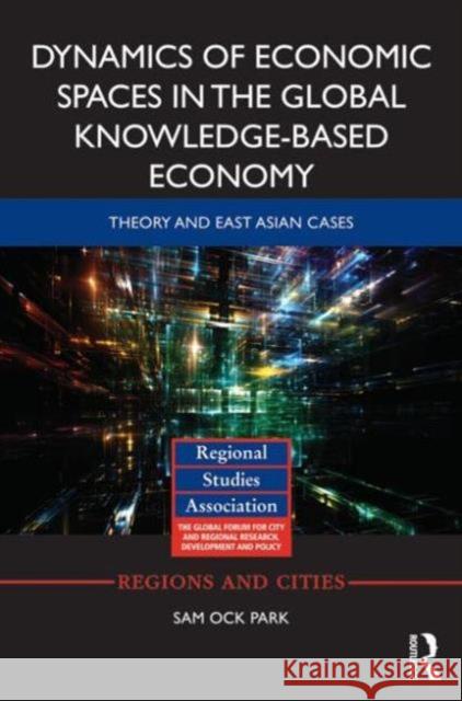 Dynamics of Economic Spaces in the Global Knowledge-Based Economy: Theory and East Asian Cases Sam Ock Park 9780415740180 Routledge